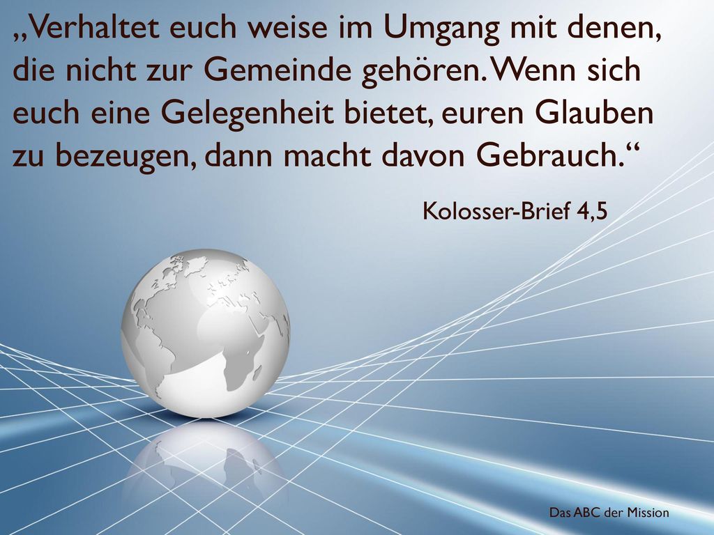 „Verhaltet euch weise im Umgang mit denen, die nicht zur Gemeinde gehören. Wenn sich euch eine Gelegenheit bietet, euren Glauben zu bezeugen, dann macht davon Gebrauch.