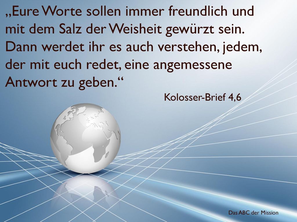 „Eure Worte sollen immer freundlich und mit dem Salz der Weisheit gewürzt sein. Dann werdet ihr es auch verstehen, jedem, der mit euch redet, eine angemessene Antwort zu geben.