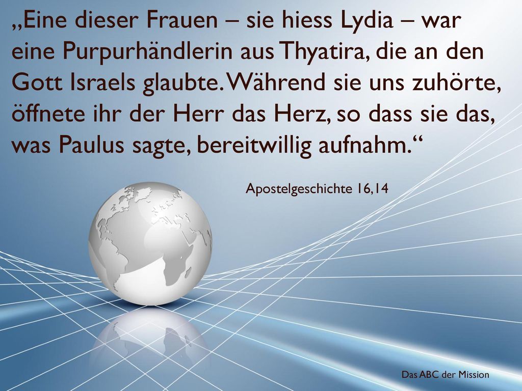 „Eine dieser Frauen – sie hiess Lydia – war eine Purpurhändlerin aus Thyatira, die an den Gott Israels glaubte. Während sie uns zuhörte, öffnete ihr der Herr das Herz, so dass sie das, was Paulus sagte, bereitwillig aufnahm.