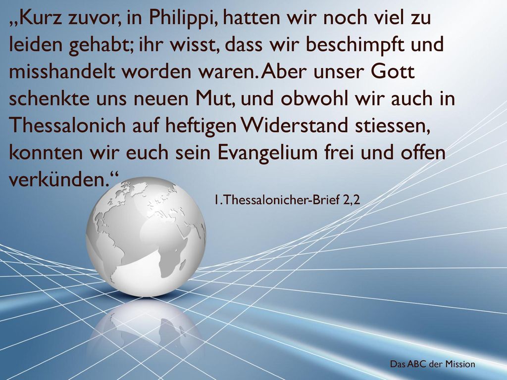„Kurz zuvor, in Philippi, hatten wir noch viel zu leiden gehabt; ihr wisst, dass wir beschimpft und misshandelt worden waren. Aber unser Gott schenkte uns neuen Mut, und obwohl wir auch in Thessalonich auf heftigen Widerstand stiessen, konnten wir euch sein Evangelium frei und offen verkünden.