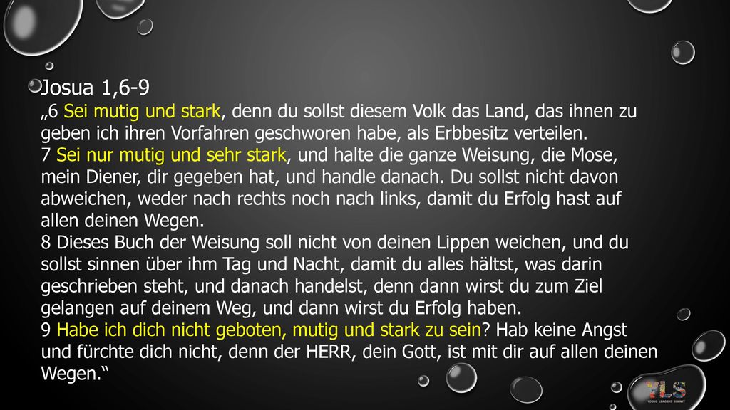 Josua 1,6-9 „6 Sei mutig und stark, denn du sollst diesem Volk das Land, das ihnen zu geben ich ihren Vorfahren geschworen habe, als Erbbesitz verteilen.