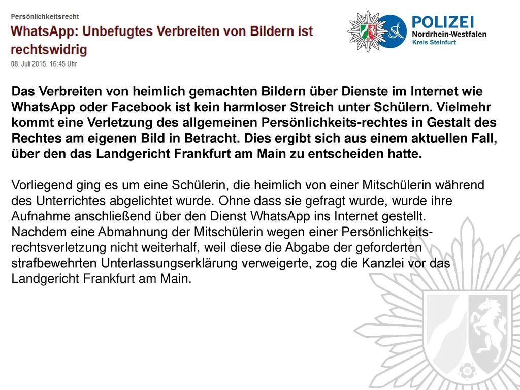 Das Verbreiten von heimlich gemachten Bildern über Dienste im Internet wie WhatsApp oder Facebook ist kein harmloser Streich unter Schülern. Vielmehr kommt eine Verletzung des allgemeinen Persönlichkeits-rechtes in Gestalt des Rechtes am eigenen Bild in Betracht. Dies ergibt sich aus einem aktuellen Fall, über den das Landgericht Frankfurt am Main zu entscheiden hatte.
