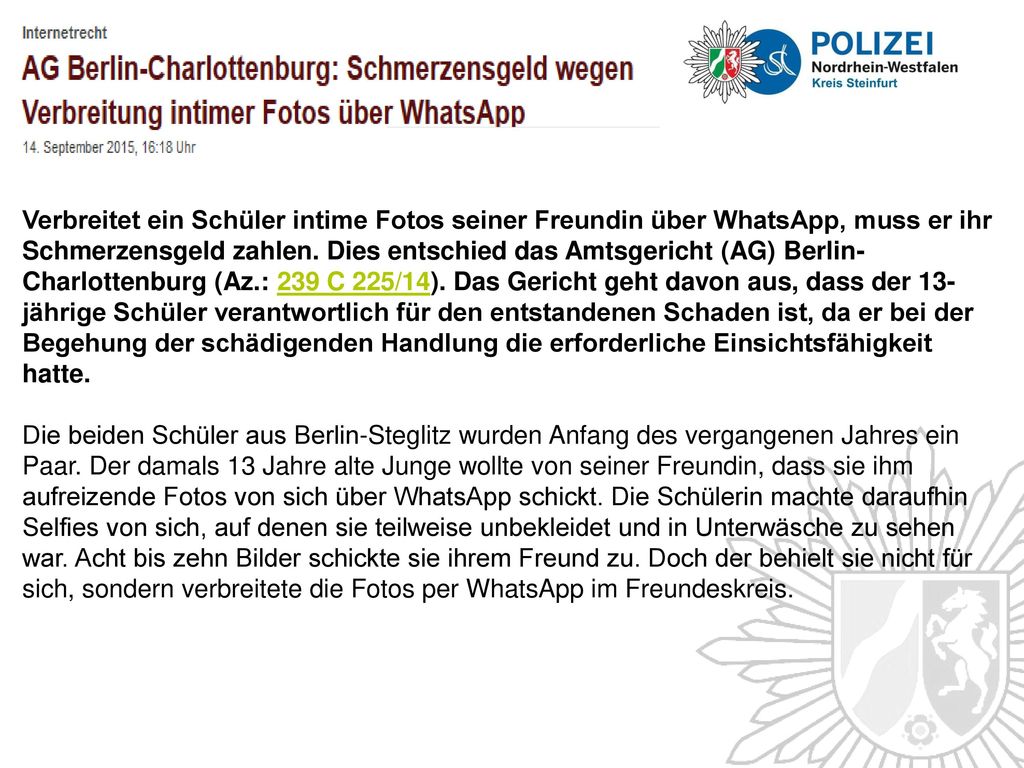 Verbreitet ein Schüler intime Fotos seiner Freundin über WhatsApp, muss er ihr Schmerzensgeld zahlen. Dies entschied das Amtsgericht (AG) Berlin-Charlottenburg (Az.: 239 C 225/14). Das Gericht geht davon aus, dass der 13-jährige Schüler verantwortlich für den entstandenen Schaden ist, da er bei der Begehung der schädigenden Handlung die erforderliche Einsichtsfähigkeit hatte.