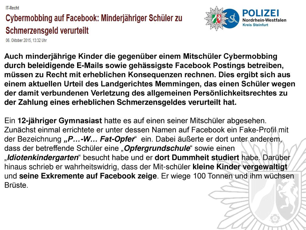 Auch minderjährige Kinder die gegenüber einem Mitschüler Cybermobbing durch beleidigende  s sowie gehässigste Facebook Postings betreiben, müssen zu Recht mit erheblichen Konsequenzen rechnen. Dies ergibt sich aus einem aktuellen Urteil des Landgerichtes Memmingen, das einen Schüler wegen der damit verbundenen Verletzung des allgemeinen Persönlichkeitsrechtes zu der Zahlung eines erheblichen Schmerzensgeldes verurteilt hat.