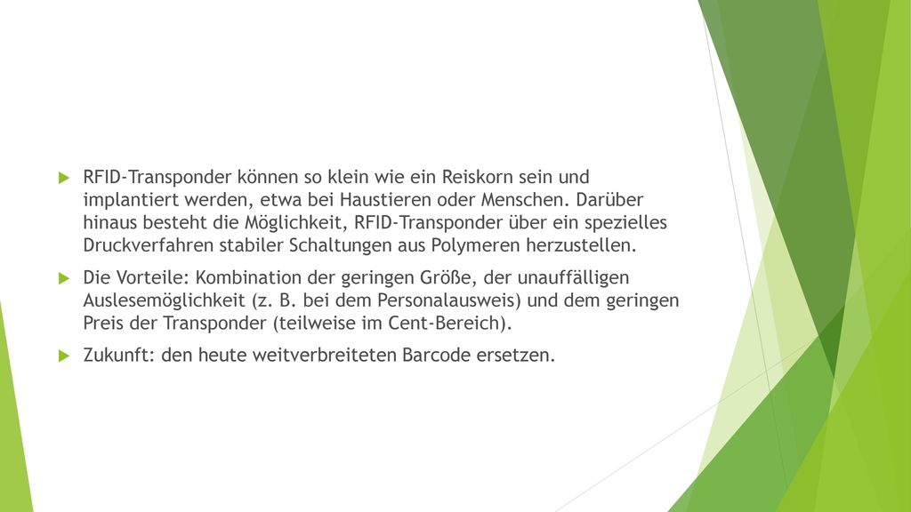 RFID-Transponder können so klein wie ein Reiskorn sein und implantiert werden, etwa bei Haustieren oder Menschen. Darüber hinaus besteht die Möglichkeit, RFID-Transponder über ein spezielles Druckverfahren stabiler Schaltungen aus Polymeren herzustellen.