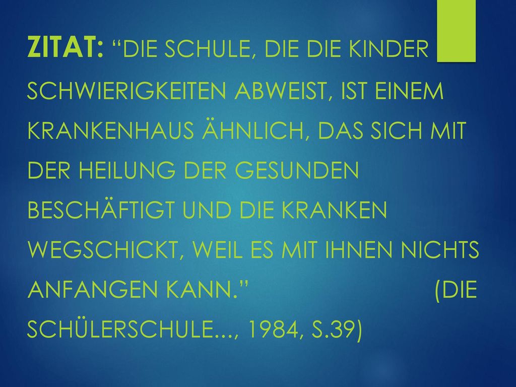 Zitat: Die Schule, die die Kinder mit Schwierigkeiten abweist, ist einem Krankenhaus ähnlich, das sich mit der Heilung der Gesunden beschäftigt und die Kranken wegschickt, weil es mit ihnen nichts anfangen kann. (Die Schülerschule..., 1984, S.39)