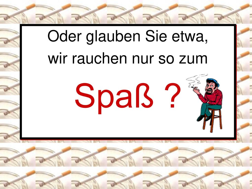 Oder glauben Sie etwa, wir rauchen nur so zum Spaß