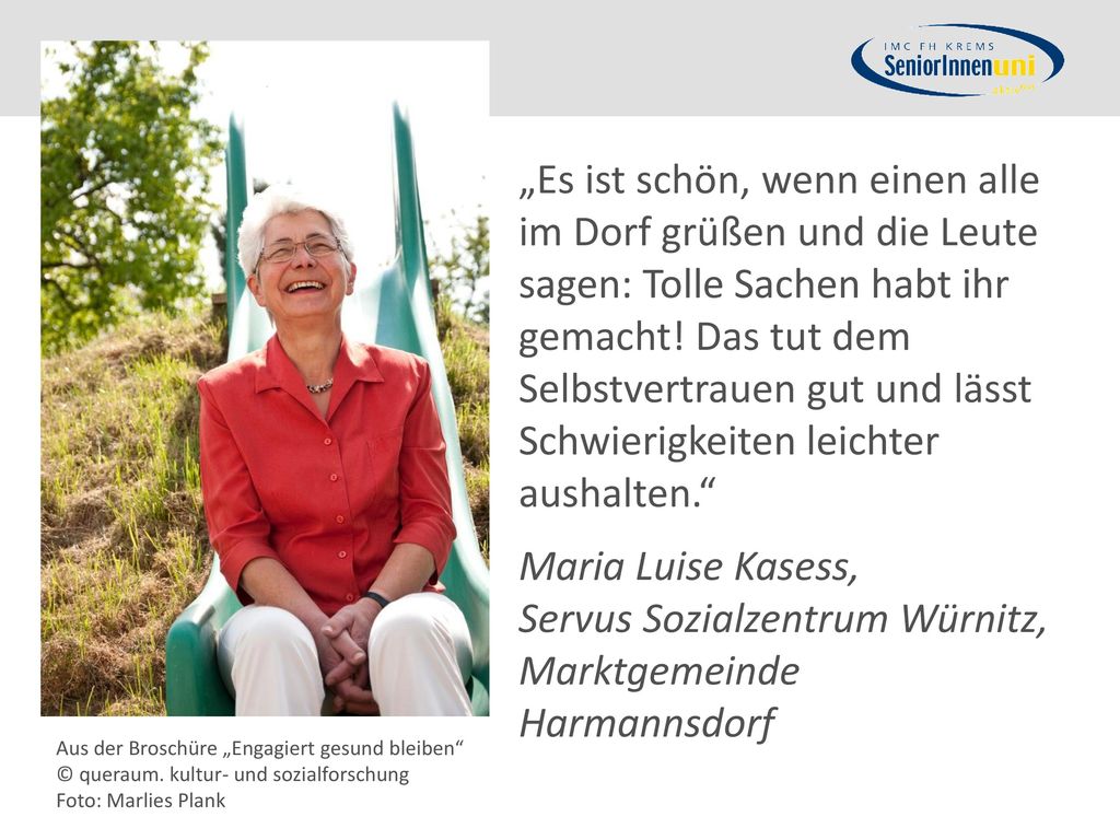 „Es ist schön, wenn einen alle im Dorf grüßen und die Leute sagen: Tolle Sachen habt ihr gemacht! Das tut dem Selbstvertrauen gut und lässt Schwierigkeiten leichter aushalten. Maria Luise Kasess, Servus Sozialzentrum Würnitz, Marktgemeinde Harmannsdorf