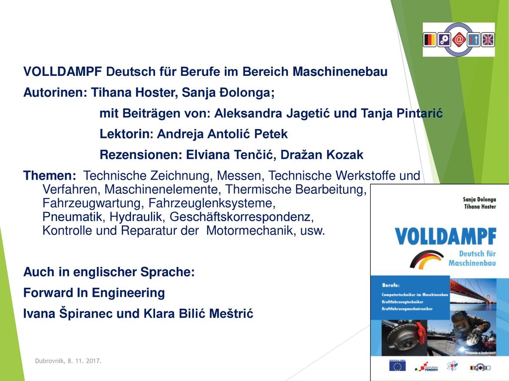 VOLLDAMPF Deutsch für Berufe im Bereich Maschinenebau Autorinen: Tihana Hoster, Sanja Đolonga; mit Beiträgen von: Aleksandra Jagetić und Tanja Pintarić Lektorin: Andreja Antolić Petek Rezensionen: Elviana Tenčić, Dražan Kozak Themen: Technische Zeichnung, Messen, Technische Werkstoffe und Verfahren, Maschinenelemente, Thermische Bearbeitung, Fahrzeugwartung, Fahrzeuglenksysteme, Pneumatik, Hydraulik, Geschäftskorrespondenz, Kontrolle und Reparatur der Motormechanik, usw. Auch in englischer Sprache: Forward In Engineering Ivana Špiranec und Klara Bilić Meštrić