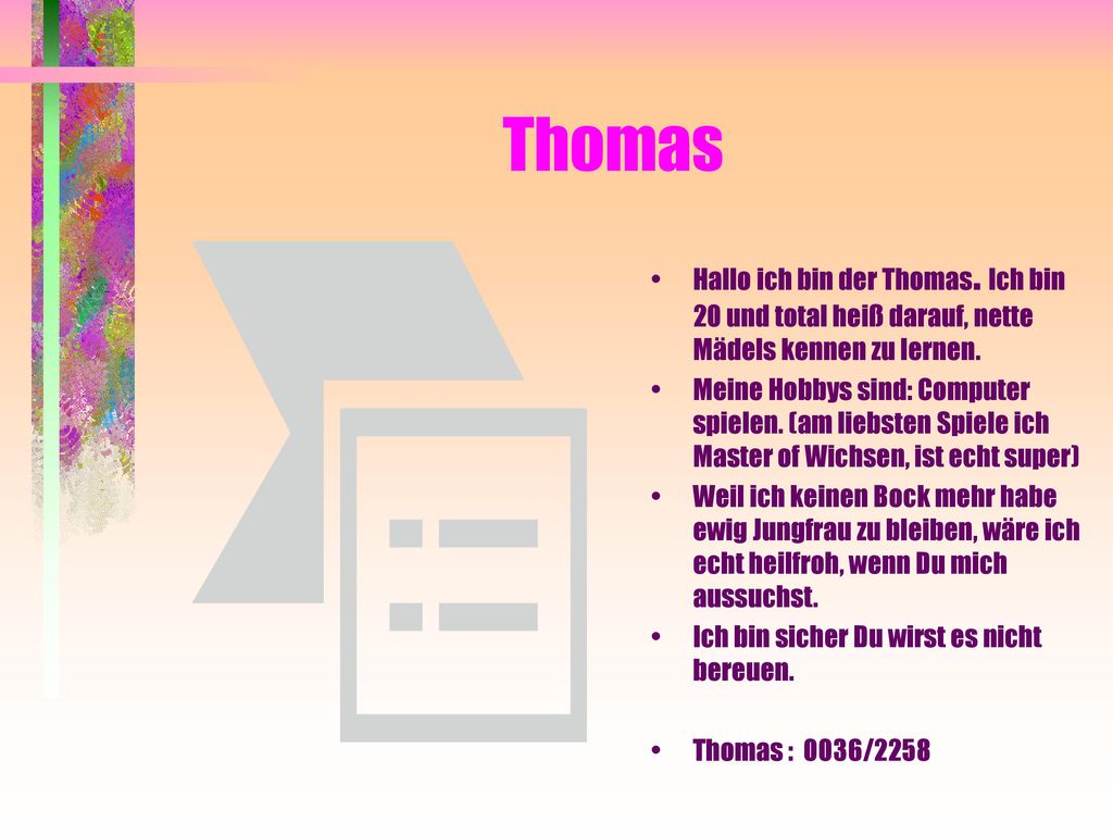Thomas Hallo ich bin der Thomas. Ich bin 20 und total heiß darauf, nette Mädels kennen zu lernen.