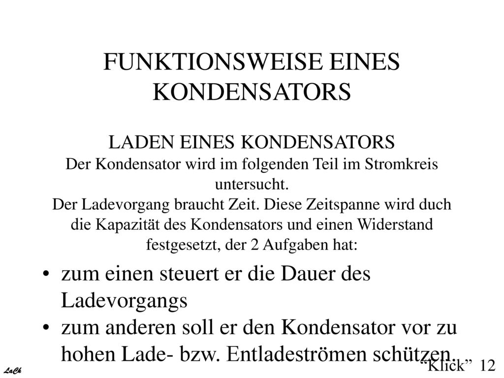 FUNKTIONSWEISE EINES KONDENSATORS LADEN EINES KONDENSATORS Der Kondensator wird im folgenden Teil im Stromkreis untersucht. Der Ladevorgang braucht Zeit. Diese Zeitspanne wird duch die Kapazität des Kondensators und einen Widerstand festgesetzt, der 2 Aufgaben hat: