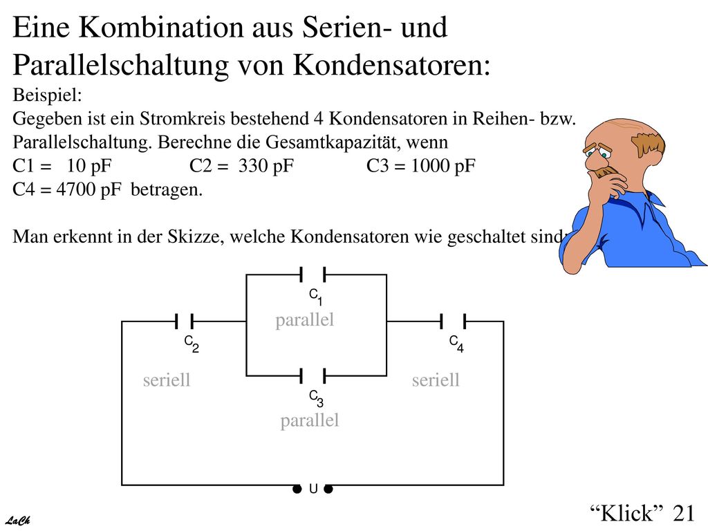 Eine Kombination aus Serien- und Parallelschaltung von Kondensatoren: Beispiel: Gegeben ist ein Stromkreis bestehend 4 Kondensatoren in Reihen- bzw. Parallelschaltung. Berechne die Gesamtkapazität, wenn C1 = 10 pF C2 = 330 pF C3 = 1000 pF C4 = 4700 pF betragen. Man erkennt in der Skizze, welche Kondensatoren wie geschaltet sind: