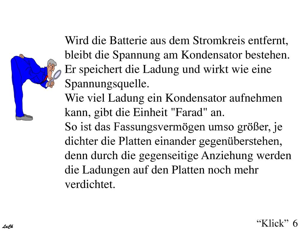 Wird die Batterie aus dem Stromkreis entfernt, bleibt die Spannung am Kondensator bestehen. Er speichert die Ladung und wirkt wie eine Spannungsquelle. Wie viel Ladung ein Kondensator aufnehmen kann, gibt die Einheit Farad an. So ist das Fassungsvermögen umso größer, je dichter die Platten einander gegenüberstehen, denn durch die gegenseitige Anziehung werden die Ladungen auf den Platten noch mehr verdichtet.