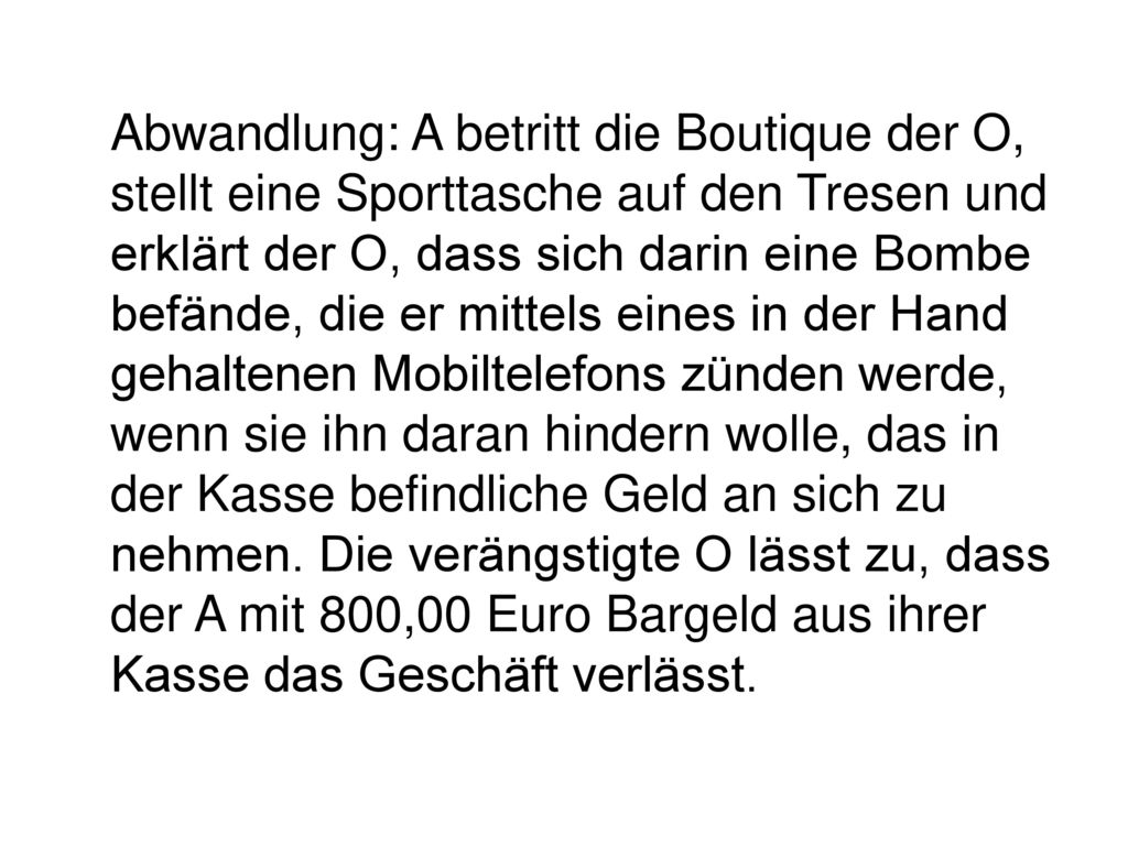 Abwandlung: A betritt die Boutique der O, stellt eine Sporttasche auf den Tresen und erklärt der O, dass sich darin eine Bombe befände, die er mittels eines in der Hand gehaltenen Mobiltelefons zünden werde, wenn sie ihn daran hindern wolle, das in der Kasse befindliche Geld an sich zu nehmen.