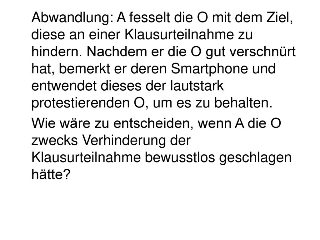 Abwandlung: A fesselt die O mit dem Ziel, diese an einer Klausurteilnahme zu hindern. Nachdem er die O gut verschnürt hat, bemerkt er deren Smartphone und entwendet dieses der lautstark protestierenden O, um es zu behalten.