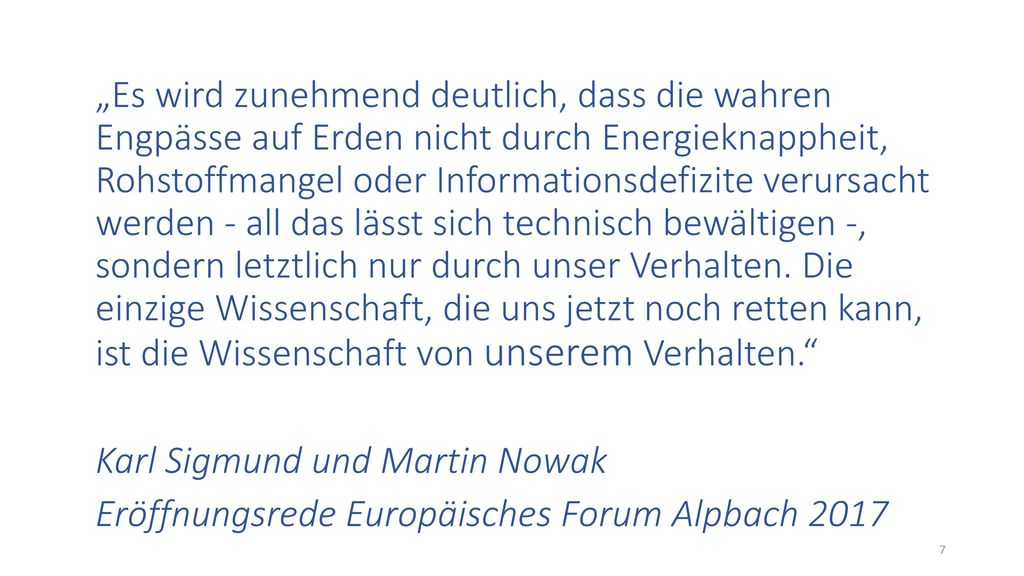 „Es wird zunehmend deutlich, dass die wahren Engpässe auf Erden nicht durch Energieknappheit, Rohstoffmangel oder Informationsdefizite verursacht werden - all das lässt sich technisch bewältigen -, sondern letztlich nur durch unser Verhalten. Die einzige Wissenschaft, die uns jetzt noch retten kann, ist die Wissenschaft von unserem Verhalten.