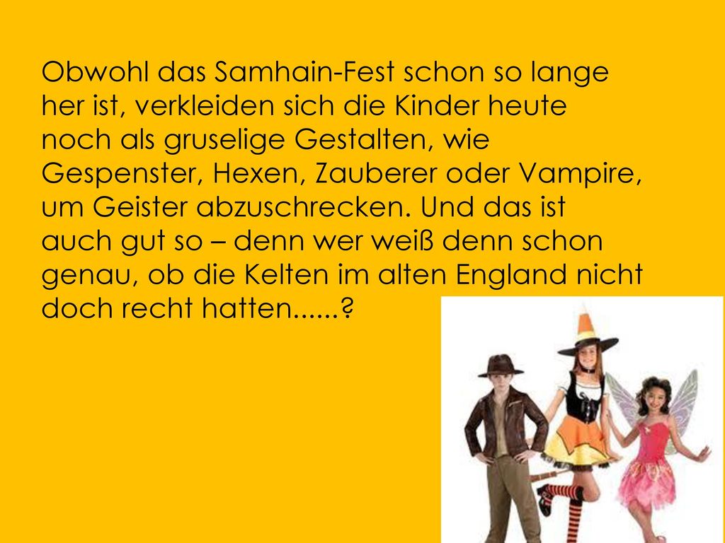 Obwohl das Samhain-Fest schon so lange her ist, verkleiden sich die Kinder heute noch als gruselige Gestalten, wie Gespenster, Hexen, Zauberer oder Vampire, um Geister abzuschrecken.