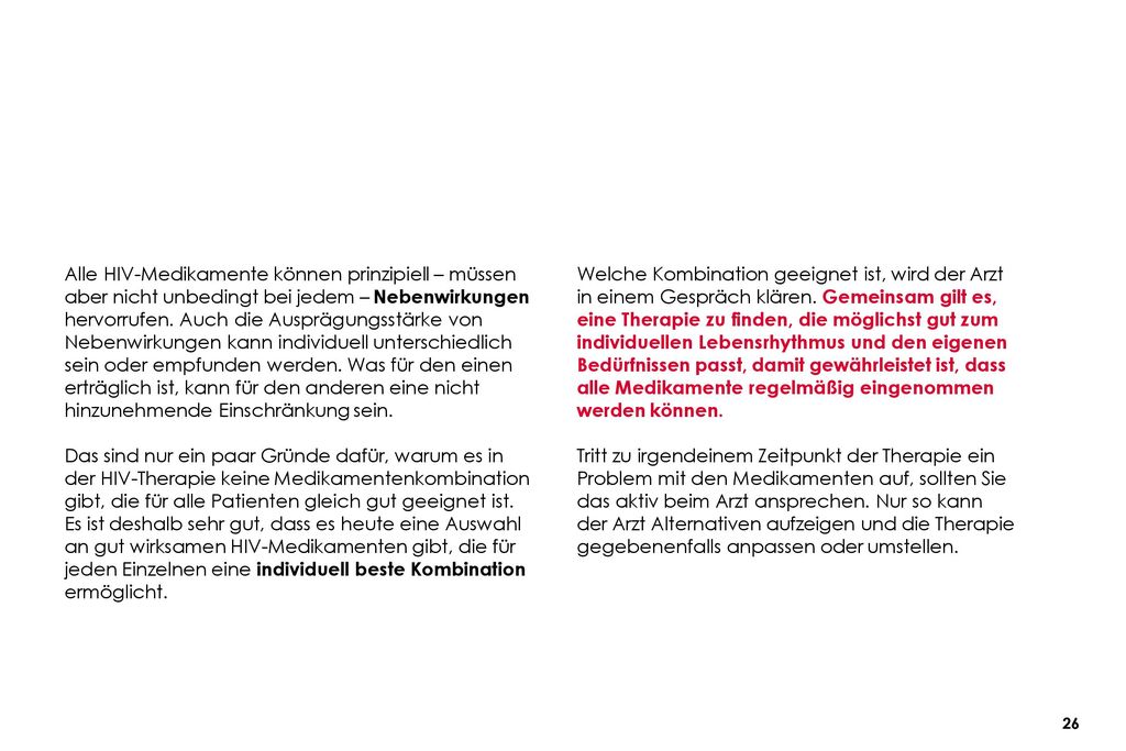 Alle HIV-Medikamente können prinzipiell – müssen aber nicht unbedingt bei jedem – Nebenwirkungen hervorrufen. Auch die Ausprägungsstärke von Nebenwirkungen kann individuell unterschiedlich sein oder empfunden werden. Was für den einen erträglich ist, kann für den anderen eine nicht hinzunehmende Einschränkung sein.