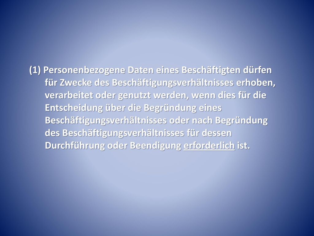 (1) Personenbezogene Daten eines Beschäftigten dürfen für Zwecke des Beschäftigungsverhältnisses erhoben, verarbeitet oder genutzt werden, wenn dies für die Entscheidung über die Begründung eines Beschäftigungsverhältnisses oder nach Begründung des Beschäftigungsverhältnisses für dessen Durchführung oder Beendigung erforderlich ist.