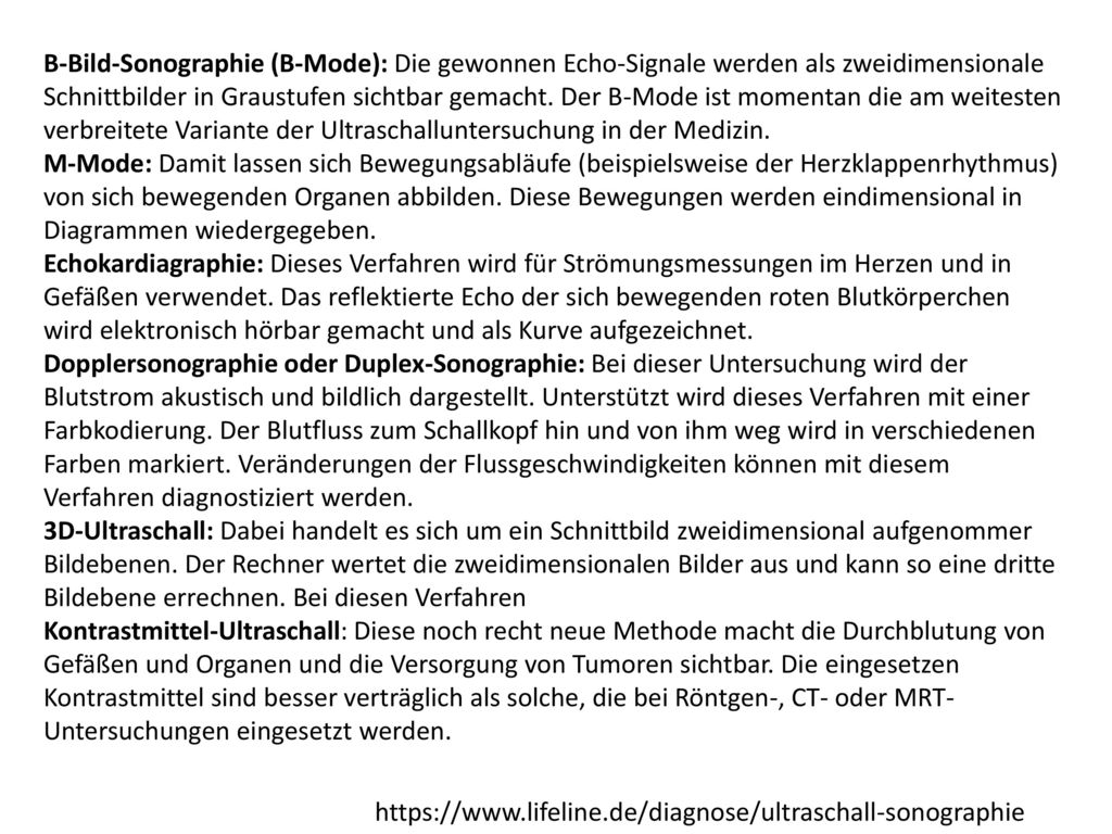 B-Bild-Sonographie (B-Mode): Die gewonnen Echo-Signale werden als zweidimensionale Schnittbilder in Graustufen sichtbar gemacht. Der B-Mode ist momentan die am weitesten verbreitete Variante der Ultraschalluntersuchung in der Medizin.