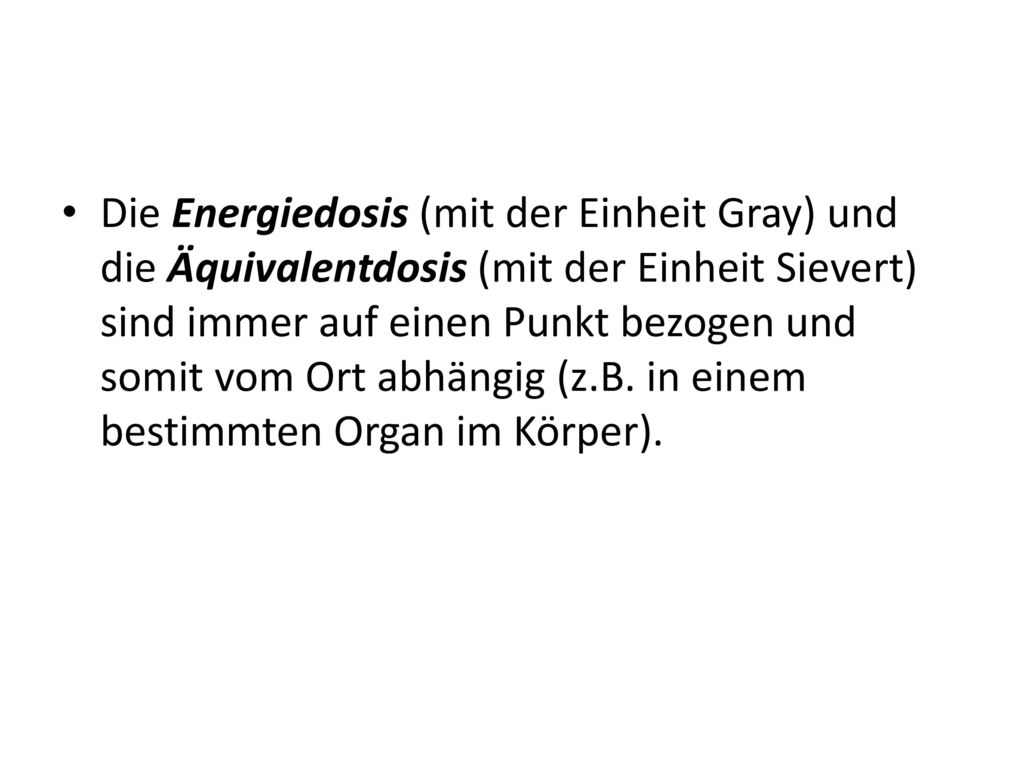 Die Energiedosis (mit der Einheit Gray) und die Äquivalentdosis (mit der Einheit Sievert) sind immer auf einen Punkt bezogen und somit vom Ort abhängig (z.B.