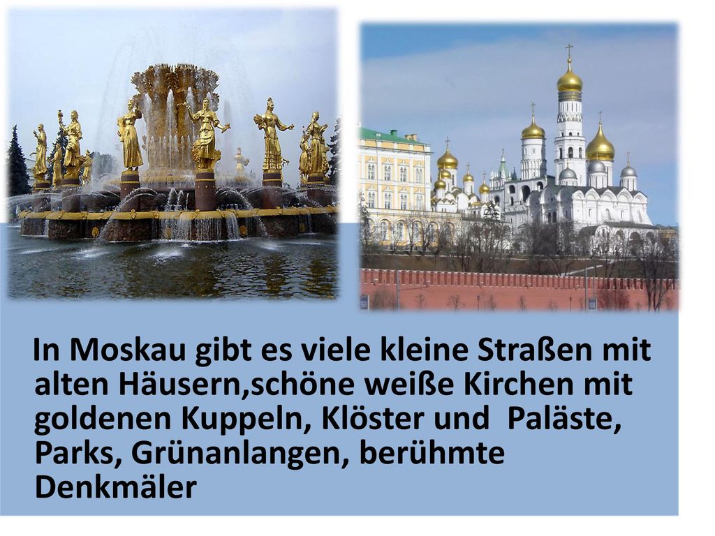 In Moskau gibt es viele kleine Straßen mit alten Häusern,schöne weiße Kirchen mit goldenen Kuppeln, Klöster und Paläste, Parks, Grünanlangen, berühmte Denkmäler