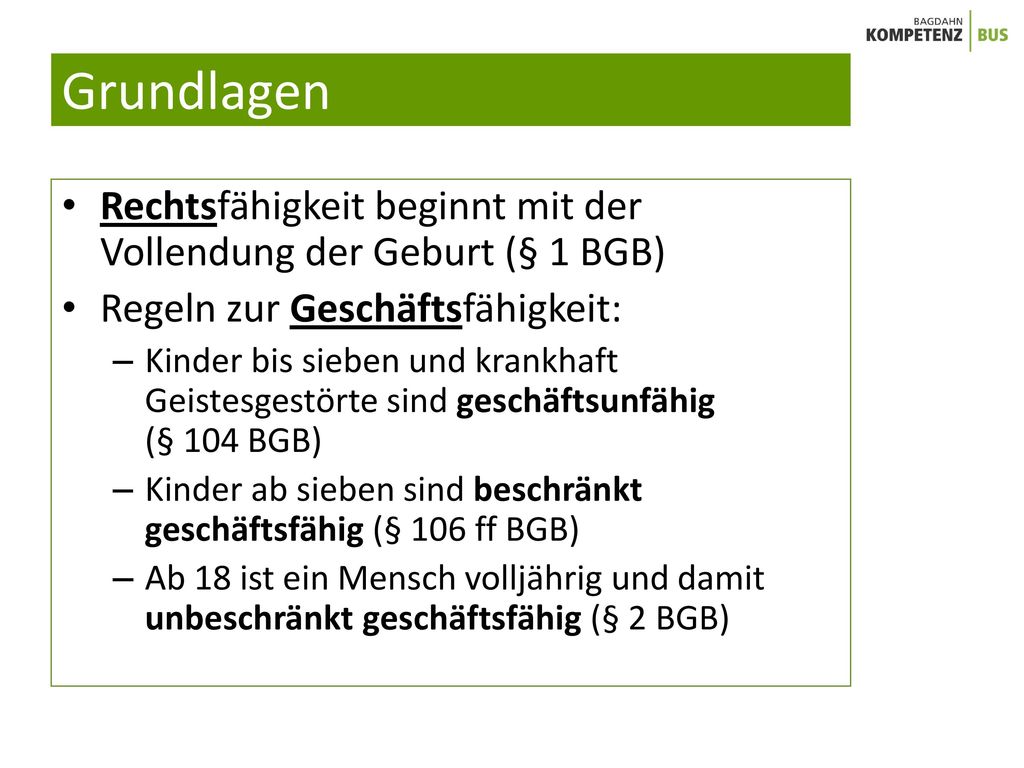 Grundlagen Rechtsfähigkeit beginnt mit der Vollendung der Geburt (§ 1 BGB) Regeln zur Geschäftsfähigkeit: