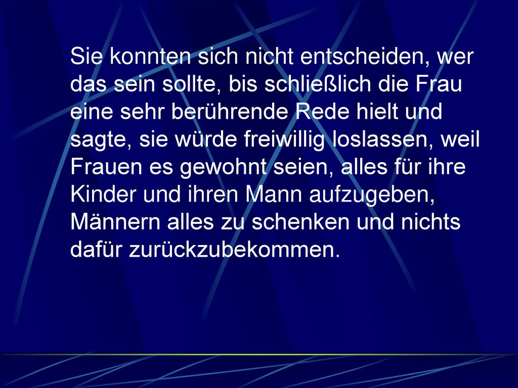 Sie konnten sich nicht entscheiden, wer das sein sollte, bis schließlich die Frau eine sehr berührende Rede hielt und sagte, sie würde freiwillig loslassen, weil Frauen es gewohnt seien, alles für ihre Kinder und ihren Mann aufzugeben, Männern alles zu schenken und nichts dafür zurückzubekommen.