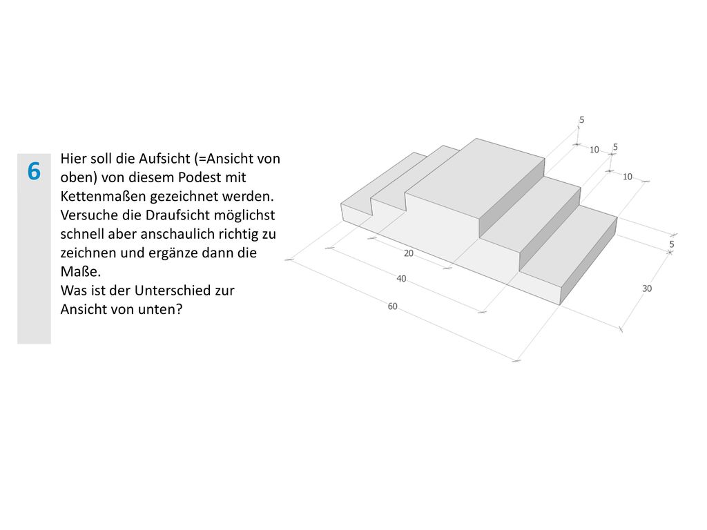 Hier soll die Aufsicht (=Ansicht von oben) von diesem Podest mit Kettenmaßen gezeichnet werden. Versuche die Draufsicht möglichst schnell aber anschaulich richtig zu zeichnen und ergänze dann die Maße.