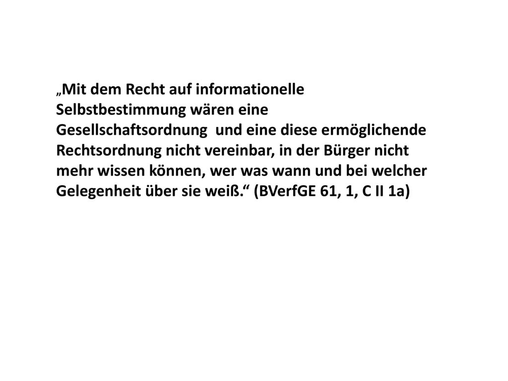 „Mit dem Recht auf informationelle Selbstbestimmung wären eine Gesellschaftsordnung und eine diese ermöglichende Rechtsordnung nicht vereinbar, in der Bürger nicht mehr wissen können, wer was wann und bei welcher Gelegenheit über sie weiß. (BVerfGE 61, 1, C II 1a)