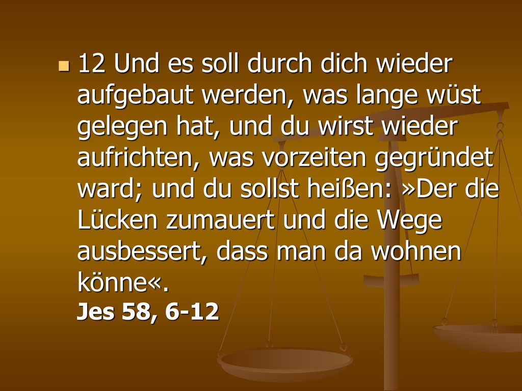 12 Und es soll durch dich wieder aufgebaut werden, was lange wüst gelegen hat, und du wirst wieder aufrichten, was vorzeiten gegründet ward; und du sollst heißen: »Der die Lücken zumauert und die Wege ausbessert, dass man da wohnen könne«.