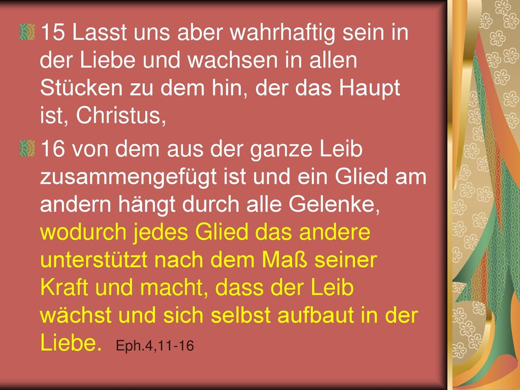 15 Lasst uns aber wahrhaftig sein in der Liebe und wachsen in allen Stücken zu dem hin, der das Haupt ist, Christus,