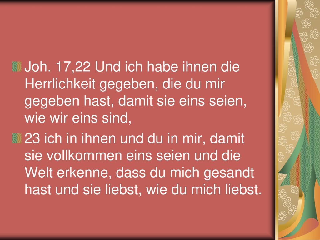 Joh. 17,22 Und ich habe ihnen die Herrlichkeit gegeben, die du mir gegeben hast, damit sie eins seien, wie wir eins sind,