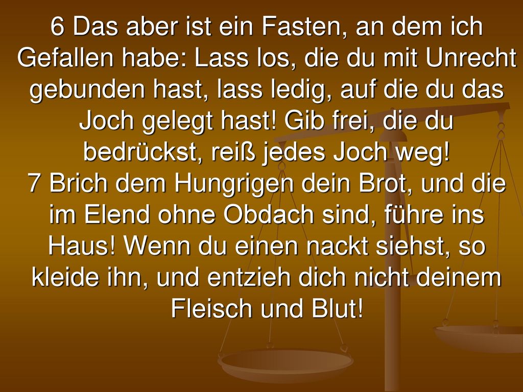 6 Das aber ist ein Fasten, an dem ich Gefallen habe: Lass los, die du mit Unrecht gebunden hast, lass ledig, auf die du das Joch gelegt hast.