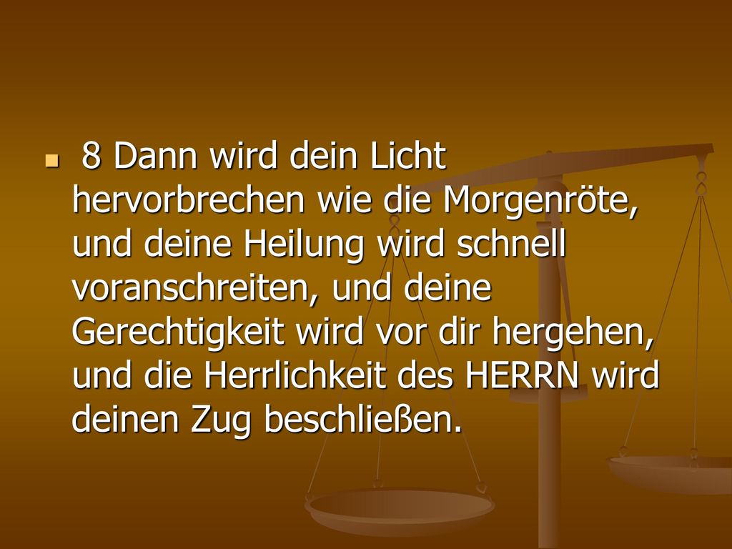 8 Dann wird dein Licht hervorbrechen wie die Morgenröte, und deine Heilung wird schnell voranschreiten, und deine Gerechtigkeit wird vor dir hergehen, und die Herrlichkeit des HERRN wird deinen Zug beschließen.