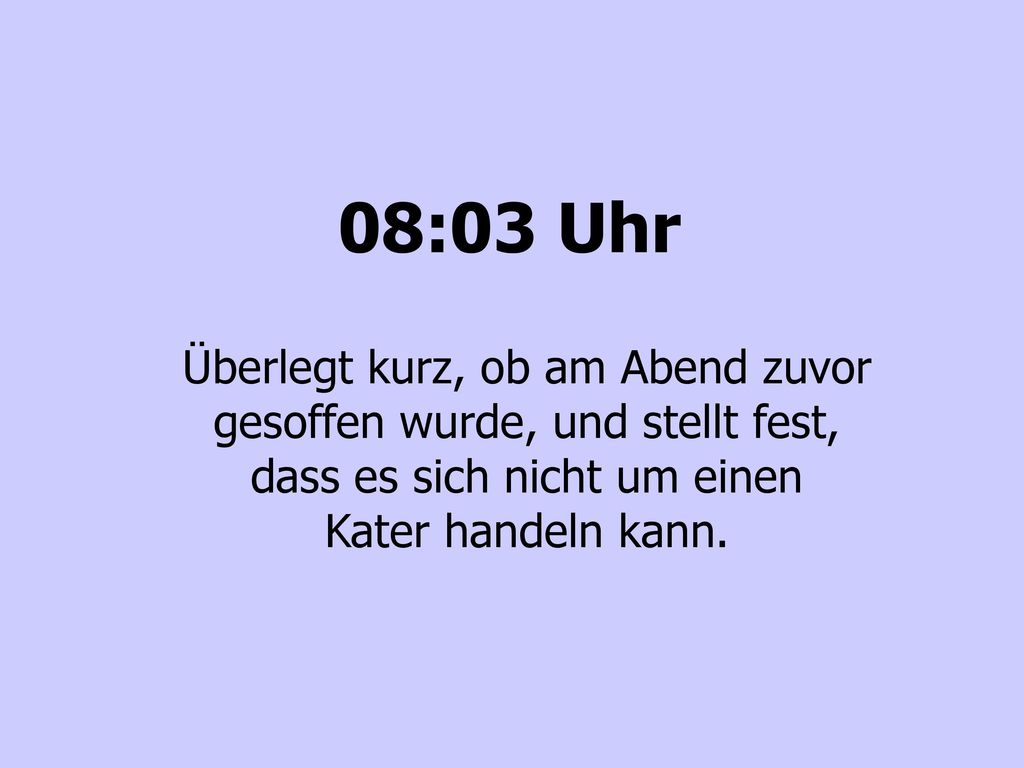 08:03 Uhr Überlegt kurz, ob am Abend zuvor gesoffen wurde, und stellt fest, dass es sich nicht um einen Kater handeln kann.