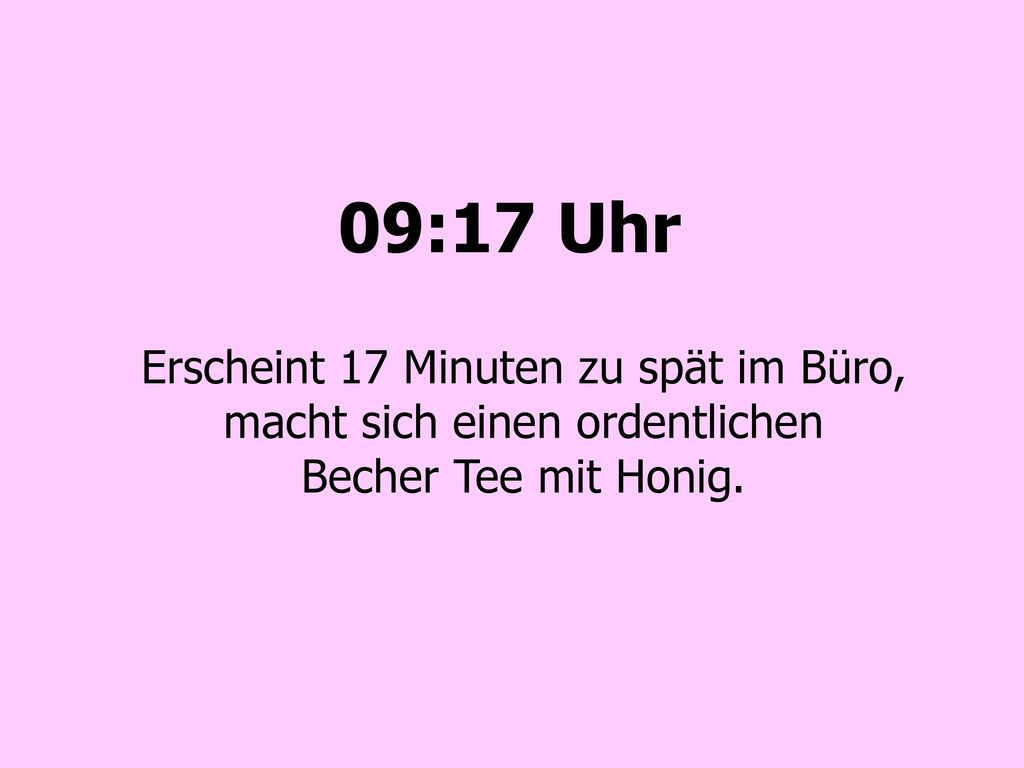 09:17 Uhr Erscheint 17 Minuten zu spät im Büro, macht sich einen ordentlichen Becher Tee mit Honig.