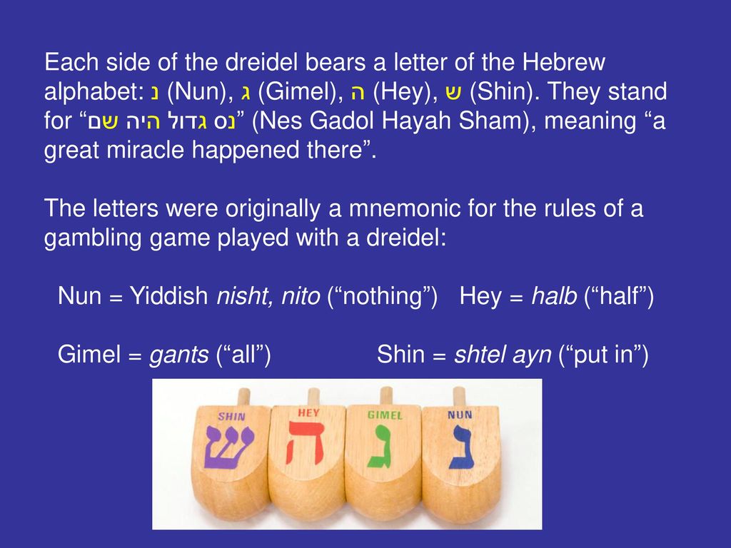 Each side of the dreidel bears a letter of the Hebrew alphabet: נ (Nun), ג (Gimel), ה (Hey), ש (Shin). They stand for נס גדול היה שם (Nes Gadol Hayah Sham), meaning a great miracle happened there .