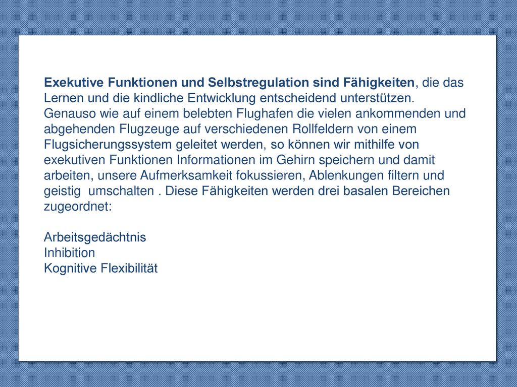 Exekutive Funktionen und Selbstregulation sind Fähigkeiten, die das Lernen und die kindliche Entwicklung entscheidend unterstützen. Genauso wie auf einem belebten Flughafen die vielen ankommenden und abgehenden Flugzeuge auf verschiedenen Rollfeldern von einem Flugsicherungssystem geleitet werden, so können wir mithilfe von exekutiven Funktionen Informationen im Gehirn speichern und damit arbeiten, unsere Aufmerksamkeit fokussieren, Ablenkungen filtern und geistig umschalten . Diese Fähigkeiten werden drei basalen Bereichen zugeordnet: