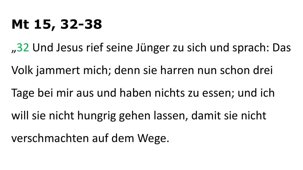 Mt 15, „32 Und Jesus rief seine Jünger zu sich und sprach: Das Volk jammert mich; denn sie harren nun schon drei Tage bei mir aus und haben nichts zu essen; und ich will sie nicht hungrig gehen lassen, damit sie nicht verschmachten auf dem Wege.