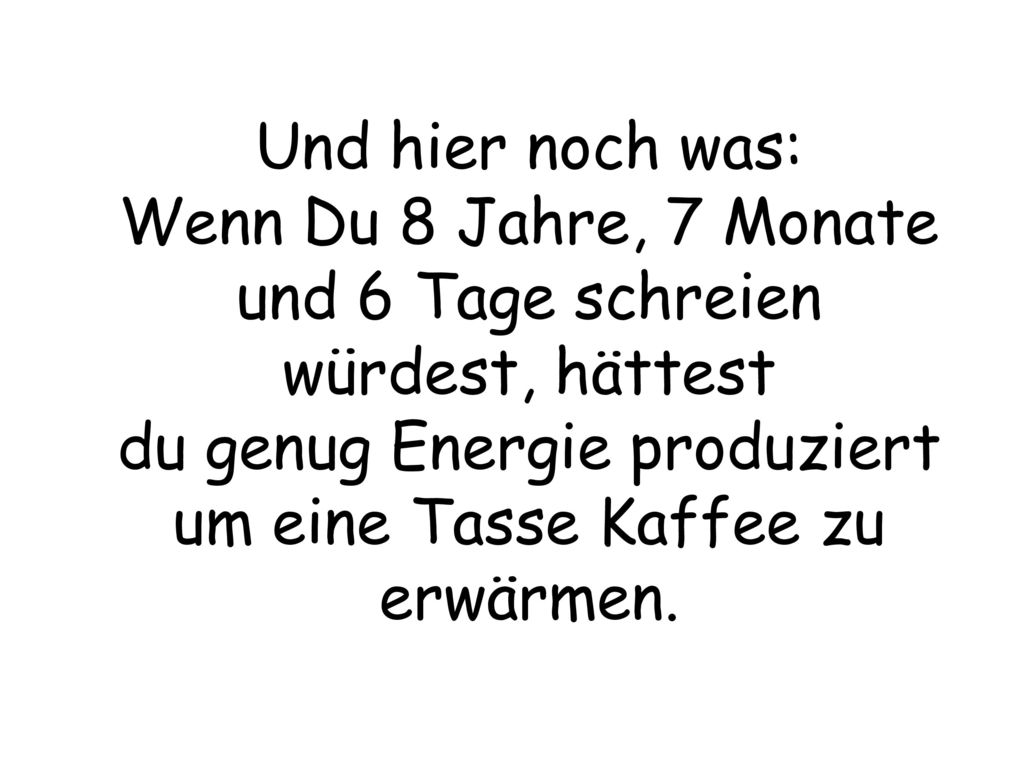 Und hier noch was: Wenn Du 8 Jahre, 7 Monate und 6 Tage schreien würdest, hättest du genug Energie produziert um eine Tasse Kaffee zu erwärmen.
