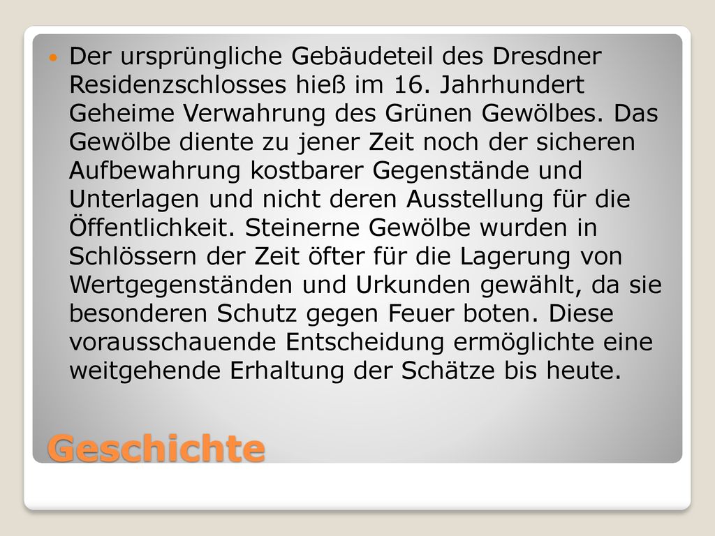 Der ursprüngliche Gebäudeteil des Dresdner Residenzschlosses hieß im 16. Jahrhundert Geheime Verwahrung des Grünen Gewölbes. Das Gewölbe diente zu jener Zeit noch der sicheren Aufbewahrung kostbarer Gegenstände und Unterlagen und nicht deren Ausstellung für die Öffentlichkeit. Steinerne Gewölbe wurden in Schlössern der Zeit öfter für die Lagerung von Wertgegenständen und Urkunden gewählt, da sie besonderen Schutz gegen Feuer boten. Diese vorausschauende Entscheidung ermöglichte eine weitgehende Erhaltung der Schätze bis heute.