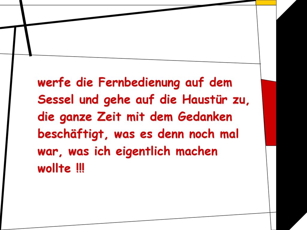 werfe die Fernbedienung auf dem Sessel und gehe auf die Haustür zu, die ganze Zeit mit dem Gedanken beschäftigt, was es denn noch mal war, was ich eigentlich machen wollte !!!