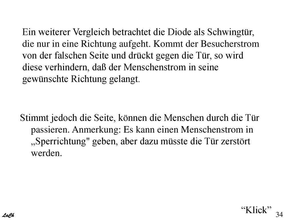 Ein weiterer Vergleich betrachtet die Diode als Schwingtür, die nur in eine Richtung aufgeht. Kommt der Besucherstrom von der falschen Seite und drückt gegen die Tür, so wird diese verhindern, daß der Menschenstrom in seine gewünschte Richtung gelangt.