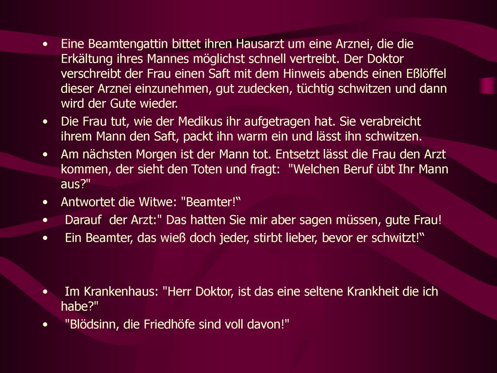 Eine Beamtengattin bittet ihren Hausarzt um eine Arznei, die die Erkältung ihres Mannes möglichst schnell vertreibt. Der Doktor verschreibt der Frau einen Saft mit dem Hinweis abends einen Eßlöffel dieser Arznei einzunehmen, gut zudecken, tüchtig schwitzen und dann wird der Gute wieder.