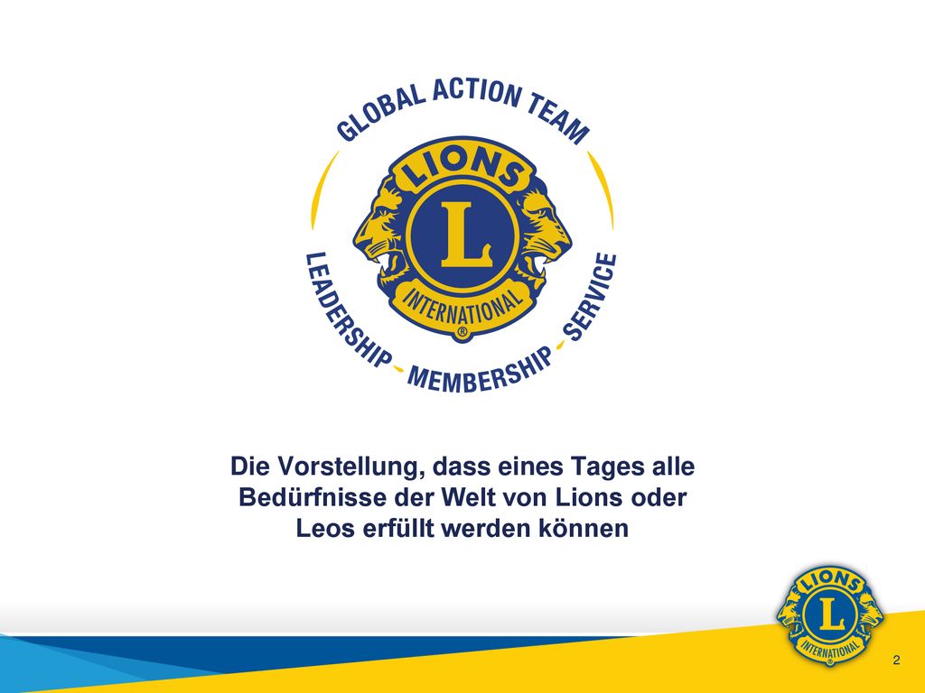 Wir sind eine globale, auf die Hilfe für andere ausgerichtete Vereinigung. Wir sind weltweit führend im Bereich humanitärer Hilfsdienste! Zu Beginn unseres neuen Jahrhunderts des Helfens werden Lions in aller Welt nun mehr denn je gebraucht ... um die INITIATIVE zu ergreifen! Initiative hin zur Verwirklichung der Vorstellung, dass eines Tages alle Bedürfnisse der Welt von Lions oder Leos erfüllt werden können.