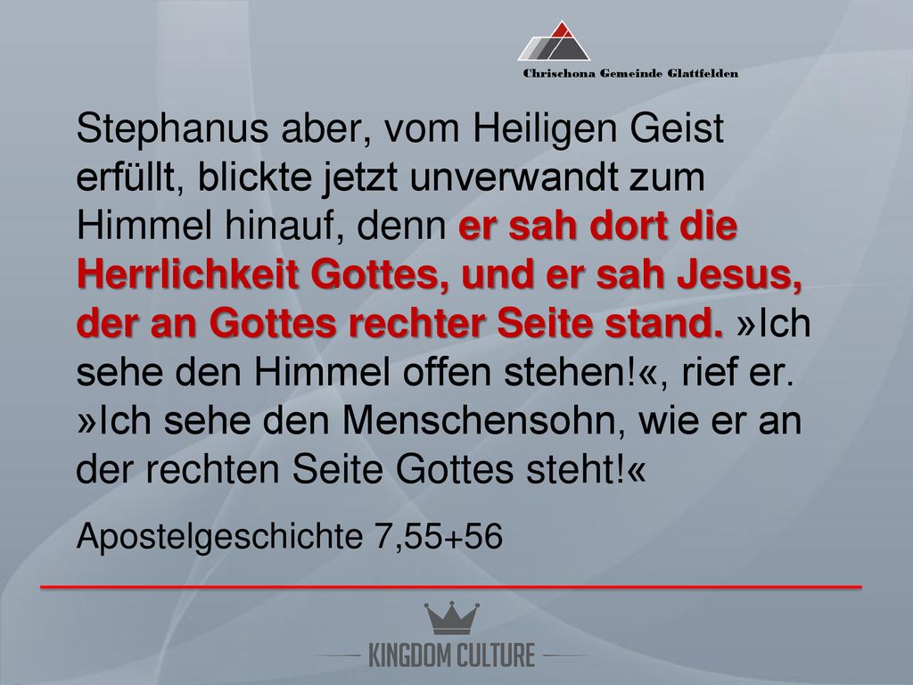 Stephanus aber, vom Heiligen Geist erfüllt, blickte jetzt unverwandt zum Himmel hinauf, denn er sah dort die Herrlichkeit Gottes, und er sah Jesus, der an Gottes rechter Seite stand.