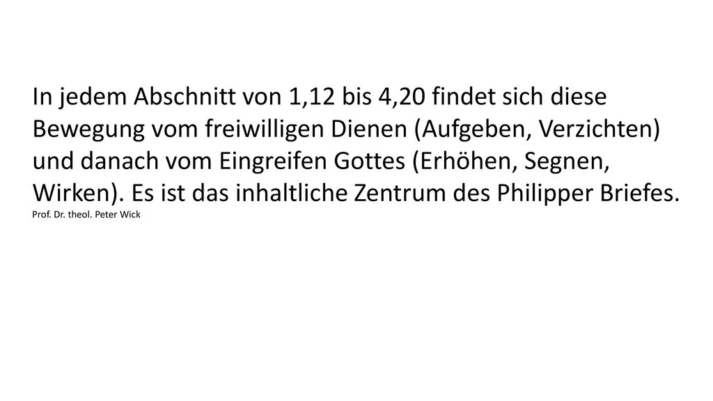 In jedem Abschnitt von 1,12 bis 4,20 findet sich diese Bewegung vom freiwilligen Dienen (Aufgeben, Verzichten) und danach vom Eingreifen Gottes (Erhöhen, Segnen, Wirken). Es ist das inhaltliche Zentrum des Philipper Briefes.