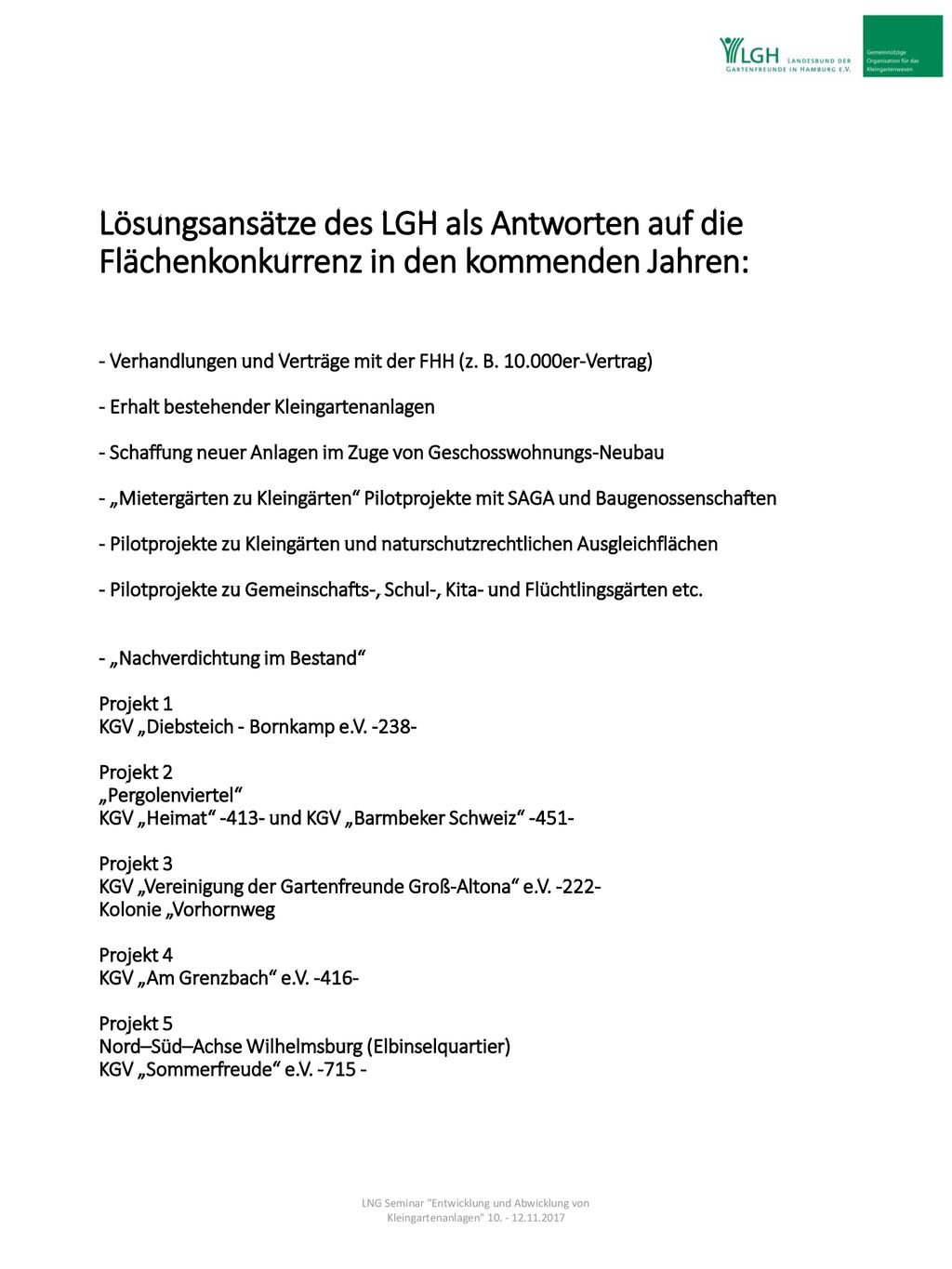 Lösungsansätze des LGH als Antworten auf die Flächenkonkurrenz in den kommenden Jahren: - Verhandlungen und Verträge mit der FHH (z. B er-Vertrag) - Erhalt bestehender Kleingartenanlagen - Schaffung neuer Anlagen im Zuge von Geschosswohnungs-Neubau - „Mietergärten zu Kleingärten Pilotprojekte mit SAGA und Baugenossenschaften - Pilotprojekte zu Kleingärten und naturschutzrechtlichen Ausgleichflächen - Pilotprojekte zu Gemeinschafts-, Schul-, Kita- und Flüchtlingsgärten etc. - „Nachverdichtung im Bestand Projekt 1 KGV „Diebsteich - Bornkamp e.V Projekt 2 „Pergolenviertel KGV „Heimat und KGV „Barmbeker Schweiz Projekt 3 KGV „Vereinigung der Gartenfreunde Groß-Altona e.V Kolonie „Vorhornweg Projekt 4 KGV „Am Grenzbach e.V Projekt 5 Nord–Süd–Achse Wilhelmsburg (Elbinselquartier) KGV „Sommerfreude e.V