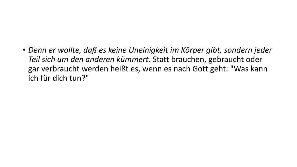 Denn er wollte, daß es keine Uneinigkeit im Körper gibt, sondern jeder Teil sich um den anderen kümmert. Statt brauchen, gebraucht oder gar verbraucht werden heißt es, wenn es nach Gott geht: Was kann ich für dich tun
